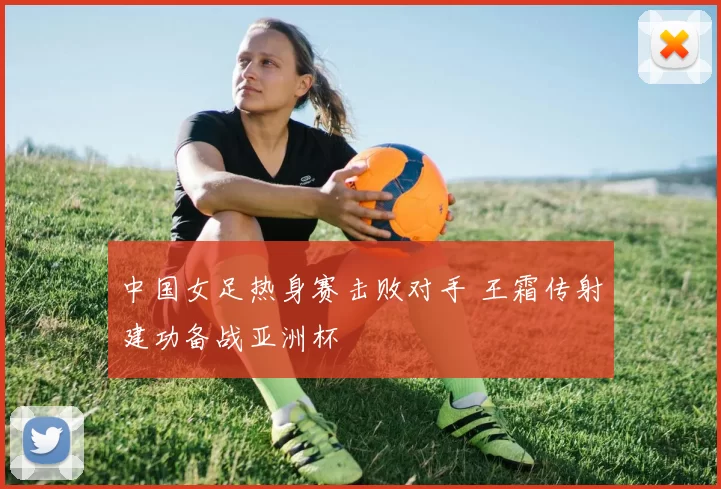 中国女足热身赛击败对手 王霜传射建功备战亚洲杯