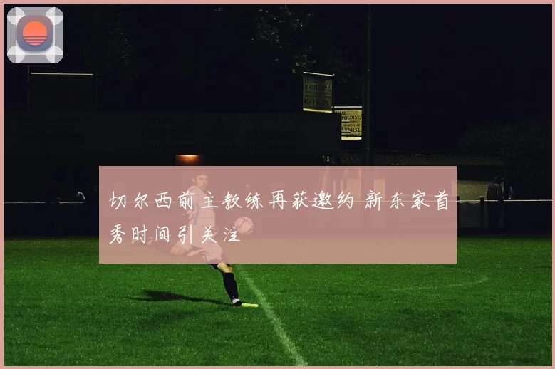 切尔西前主教练再获邀约 新东家首秀时间引关注