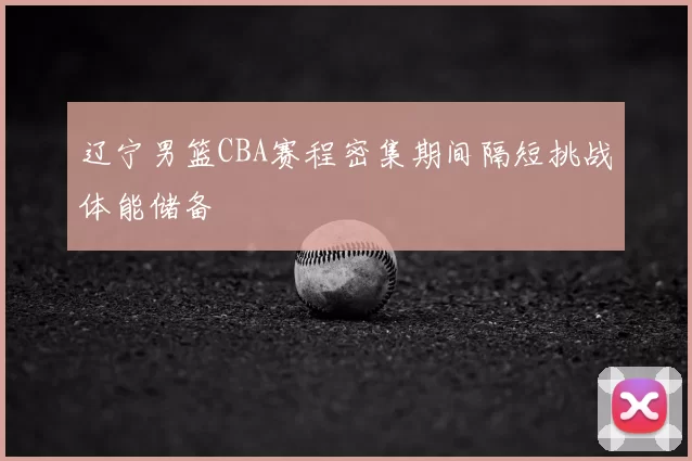 辽宁男篮CBA赛程密集期间隔短挑战体能储备