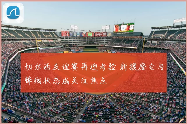 切尔西友谊赛再迎考验 新援磨合与锋线状态成关注焦点