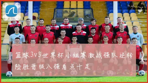 篮球3v3世界杯小组赛激战强队逆转险胜晋级八强看点十足