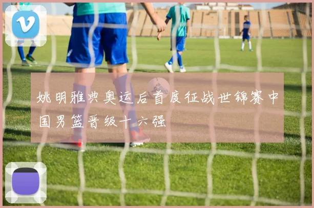 姚明雅典奥运后首度征战世锦赛中国男篮晋级十六强