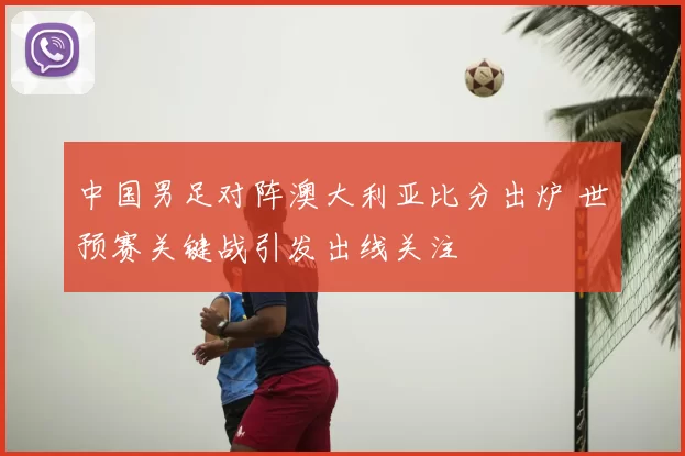 中国男足对阵澳大利亚比分出炉 世预赛关键战引发出线关注