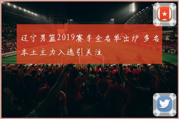 辽宁男篮2019赛季全名单出炉 多名本土主力入选引关注