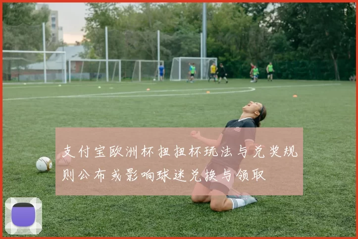 支付宝欧洲杯扭扭杯玩法与兑奖规则公布或影响球迷兑换与领取