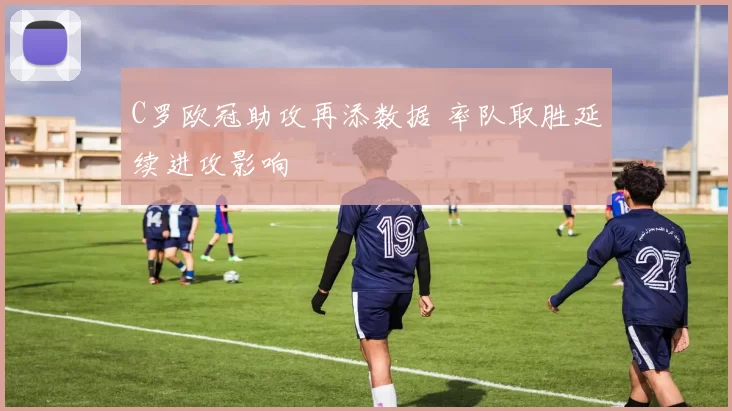 C罗欧冠助攻再添数据 率队取胜延续进攻影响