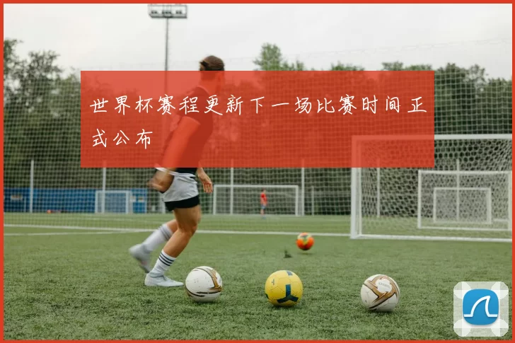世界杯赛程更新下一场比赛时间正式公布