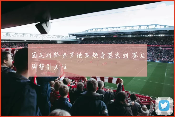 国足对阵克罗地亚热身赛失利 赛后调整引关注