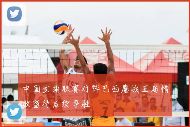 中国女排联赛对阵巴西鏖战五局惜败留待后续争胜