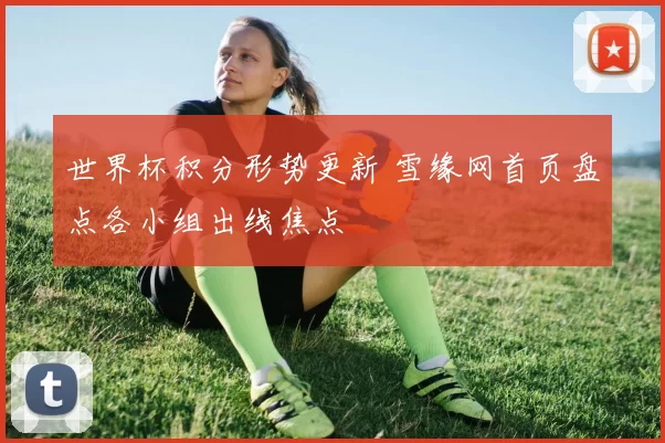 世界杯积分形势更新 雪缘网首页盘点各小组出线焦点