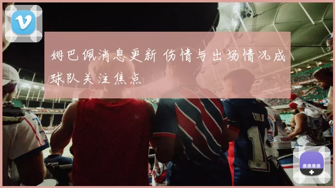 姆巴佩消息更新 伤情与出场情况成球队关注焦点
